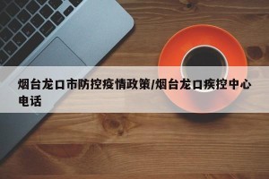 烟台龙口市防控疫情政策/烟台龙口疾控中心电话