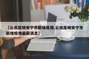 【云南昆明安宁市新增疫情,云南昆明安宁市新增疫情最新消息】