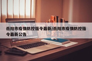 岳阳市疫情防控指令最新/岳阳市疫情防控指令最新公告