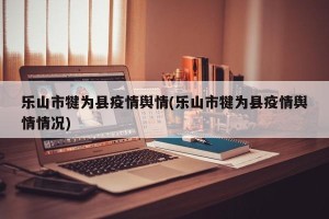 乐山市犍为县疫情舆情(乐山市犍为县疫情舆情情况)