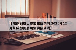 【成都到眉山市要做疫情吗,2020年12月从成都到眉山需要隔离吗】