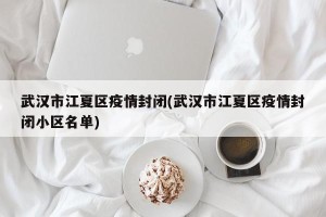 武汉市江夏区疫情封闭(武汉市江夏区疫情封闭小区名单)