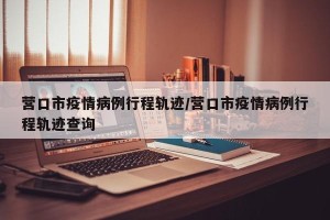 营口市疫情病例行程轨迹/营口市疫情病例行程轨迹查询