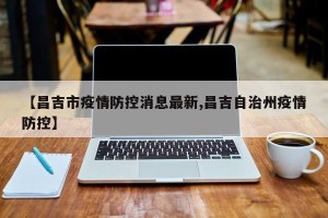 【昌吉市疫情防控消息最新,昌吉自治州疫情防控】