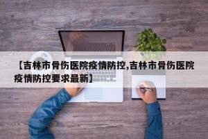 【吉林市骨伤医院疫情防控,吉林市骨伤医院疫情防控要求最新】