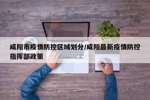 咸阳市疫情防控区域划分/咸阳最新疫情防控指挥部政策