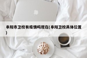 阜阳市卫校有疫情吗现在(阜阳卫校具体位置)