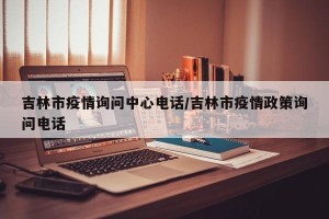吉林市疫情询问中心电话/吉林市疫情政策询问电话