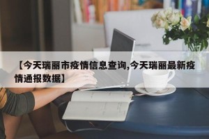 【今天瑞丽市疫情信息查询,今天瑞丽最新疫情通报数据】