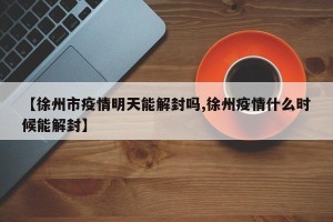 【徐州市疫情明天能解封吗,徐州疫情什么时候能解封】