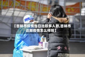 【吉林市疫情当日比较多人数,吉林市近期疫情怎么样啦】