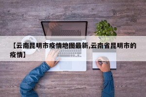 【云南昆明市疫情地图最新,云南省昆明市的疫情】