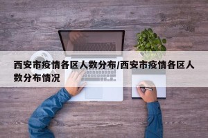 西安市疫情各区人数分布/西安市疫情各区人数分布情况