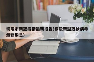 铜陵市新冠疫情最新报告(铜陵新型冠状病毒最新消息)