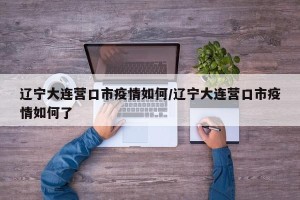 辽宁大连营口市疫情如何/辽宁大连营口市疫情如何了