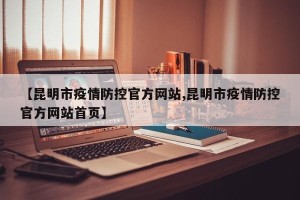 【昆明市疫情防控官方网站,昆明市疫情防控官方网站首页】