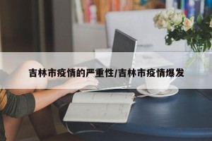 吉林市疫情的严重性/吉林市疫情爆发