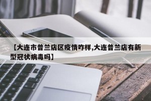 【大连市普兰店区疫情咋样,大连普兰店有新型冠状病毒吗】