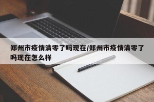 郑州市疫情清零了吗现在/郑州市疫情清零了吗现在怎么样
