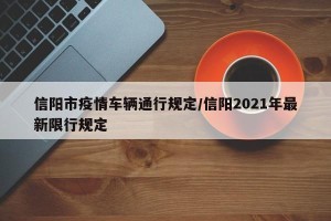 信阳市疫情车辆通行规定/信阳2021年最新限行规定