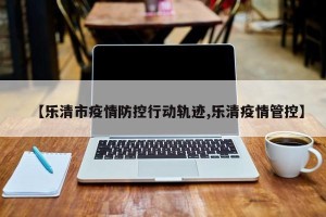 【乐清市疫情防控行动轨迹,乐清疫情管控】