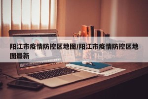 阳江市疫情防控区地图/阳江市疫情防控区地图最新