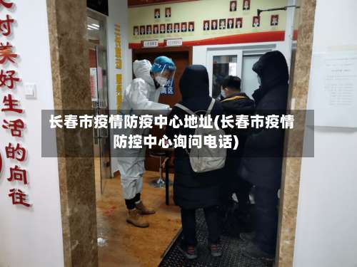 长春市疫情防疫中心地址(长春市疫情防控中心询问电话)-第3张图片
