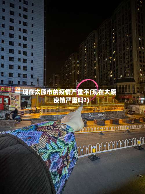 现在太原市的疫情严重不(现在太原疫情严重吗?)-第3张图片